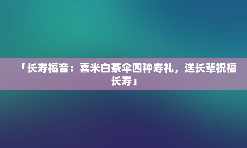 「长寿福音：喜米白茶伞四种寿礼，送长辈祝福长寿」