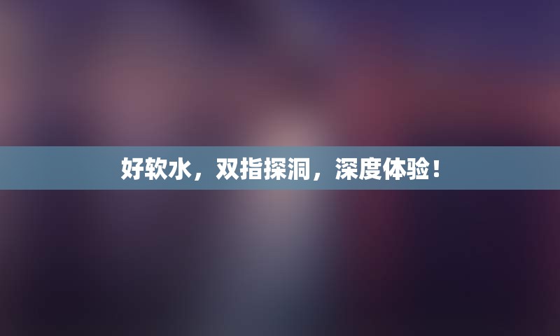 好软水，双指探洞，深度体验！