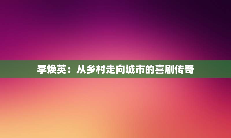 李焕英：从乡村走向城市的喜剧传奇