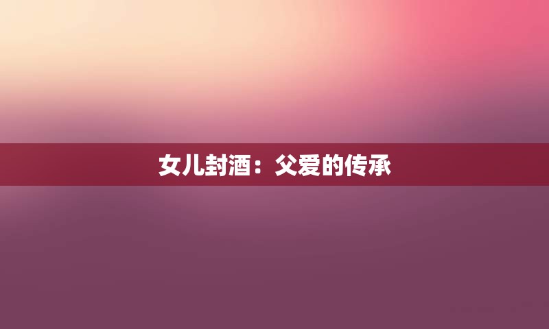 女儿封酒：父爱的传承