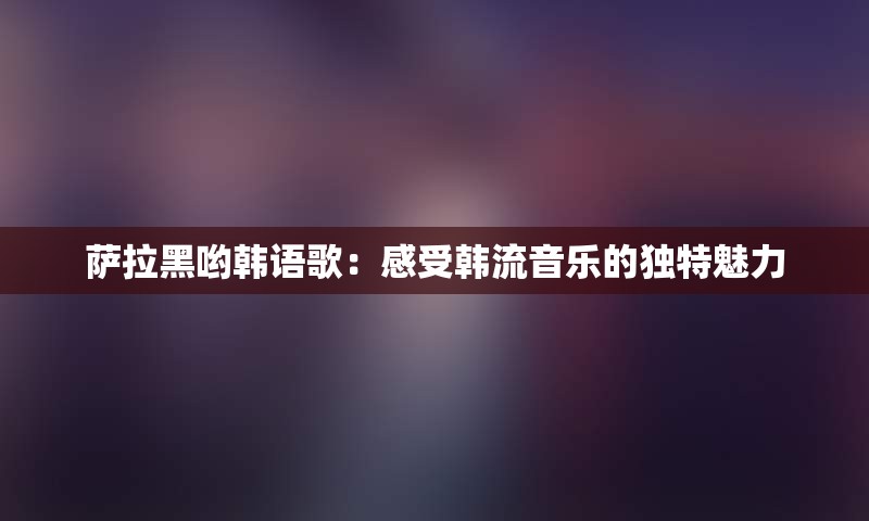 萨拉黑哟韩语歌：感受韩流音乐的独特魅力
