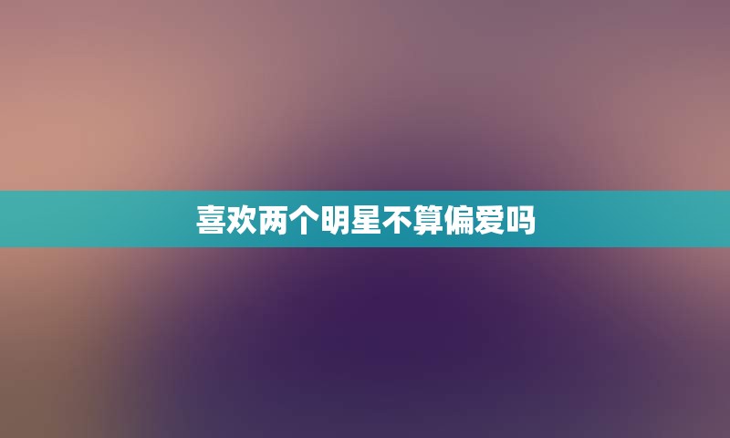 喜欢两个明星不算偏爱吗