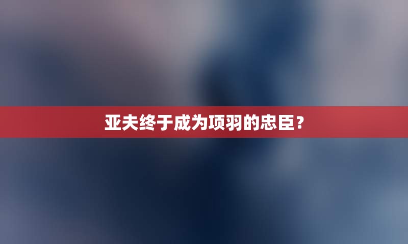 亚夫终于成为项羽的忠臣？