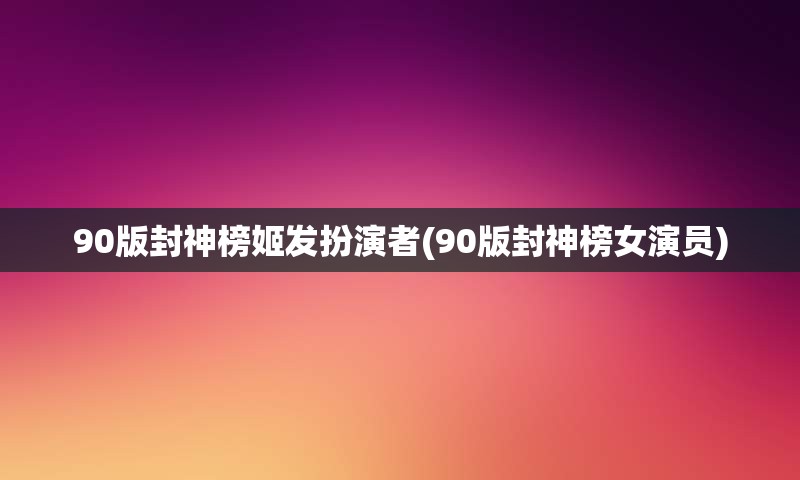 90版封神榜姬发扮演者(90版封神榜女演员)