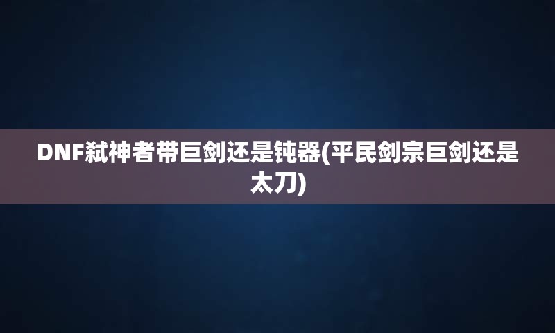 DNF弑神者带巨剑还是钝器(平民剑宗巨剑还是太刀)