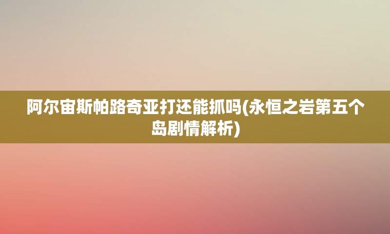阿尔宙斯帕路奇亚打还能抓吗(永恒之岩第五个岛剧情解析)
