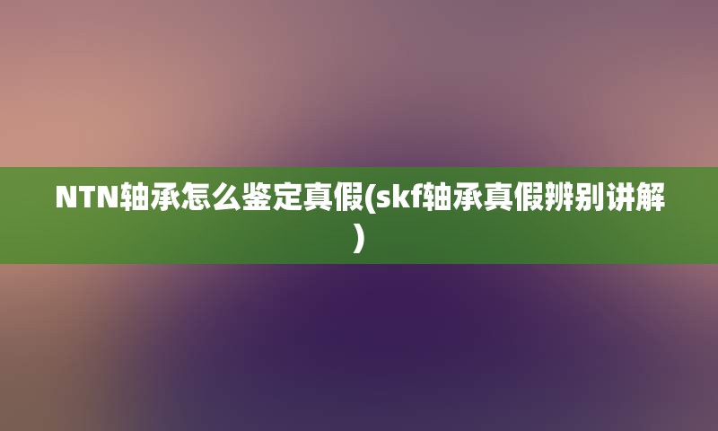 NTN轴承怎么鉴定真假(skf轴承真假辨别讲解)
