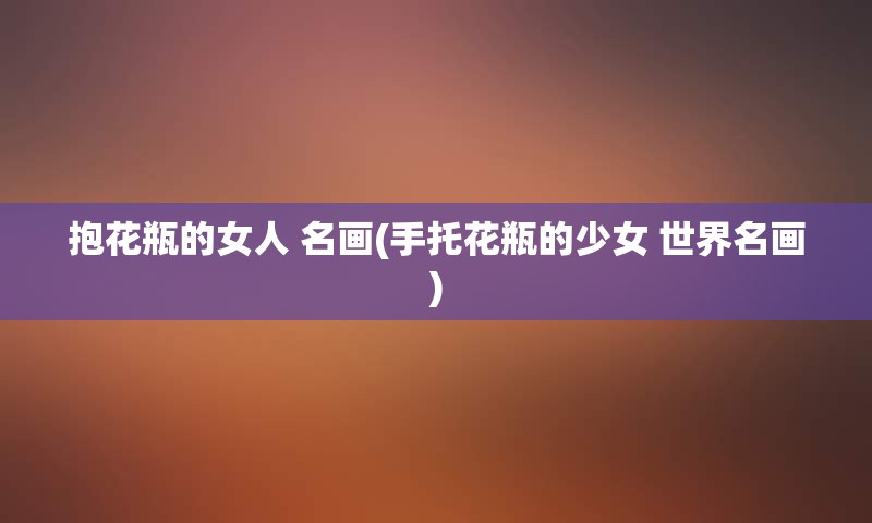 抱花瓶的女人 名画(手托花瓶的少女 世界名画)
