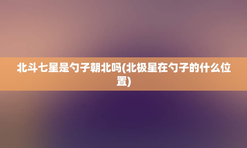 北斗七星是勺子朝北吗(北极星在勺子的什么位置)