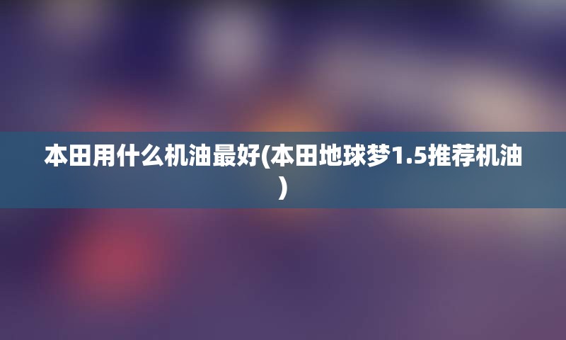 本田用什么机油最好(本田地球梦1.5推荐机油)