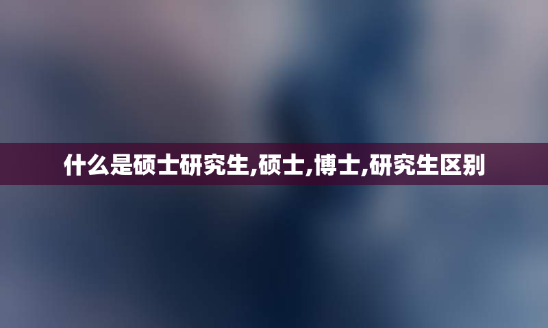 什么是硕士研究生,硕士,博士,研究生区别