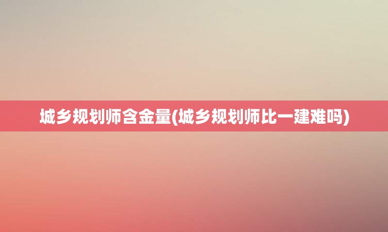 城乡规划师含金量(城乡规划师比一建难吗)
