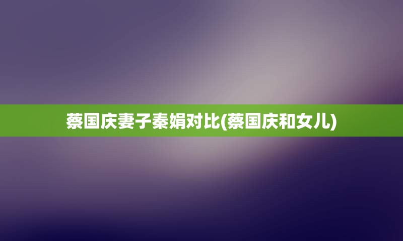 蔡国庆妻子秦娟对比(蔡国庆和女儿)
