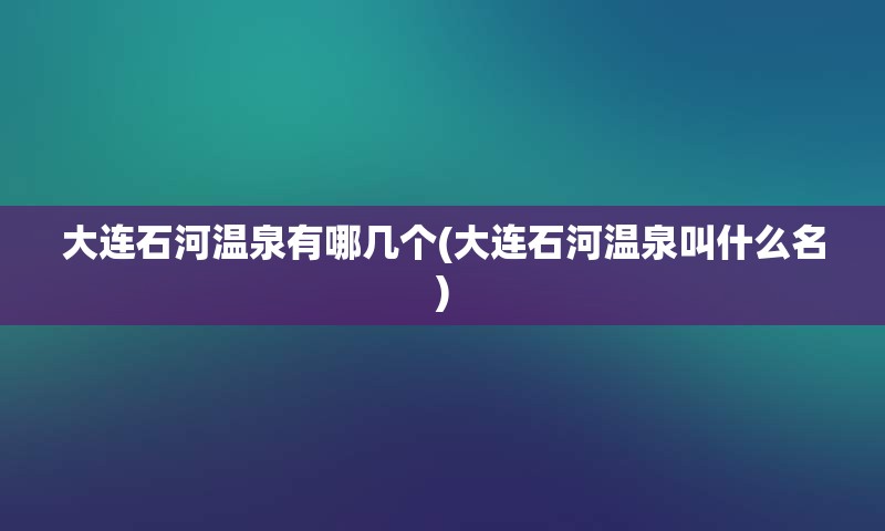 大连石河温泉有哪几个(大连石河温泉叫什么名)