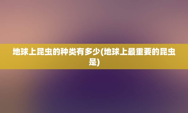 地球上昆虫的种类有多少(地球上最重要的昆虫是)