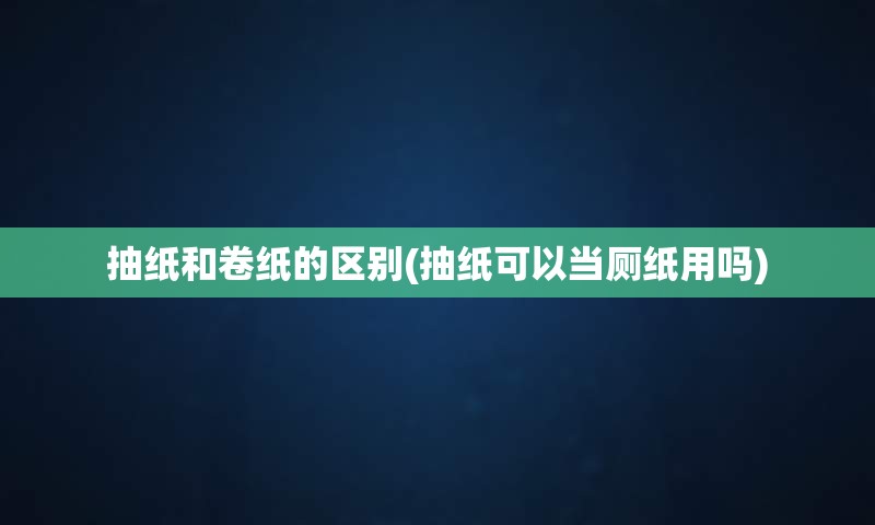 抽纸和卷纸的区别(抽纸可以当厕纸用吗)