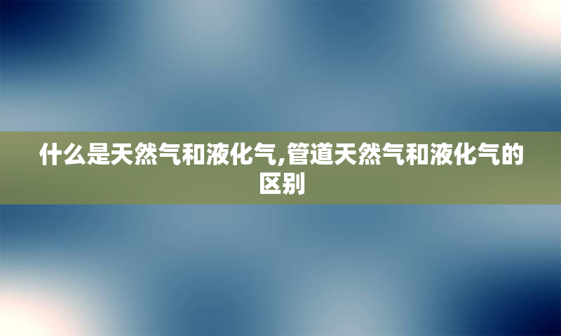 什么是天然气和液化气,管道天然气和液化气的区别
