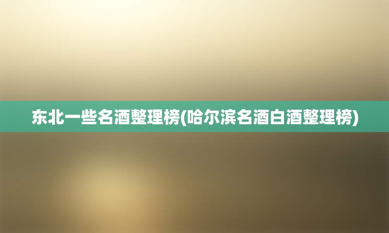 东北一些名酒整理榜(哈尔滨名酒白酒整理榜)