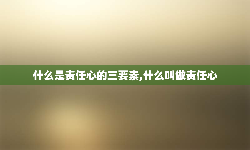 什么是责任心的三要素,什么叫做责任心