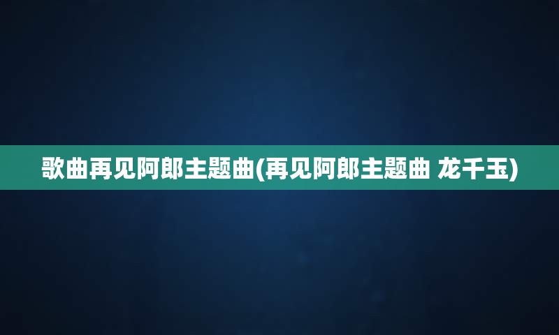 歌曲再见阿郎主题曲(再见阿郎主题曲 龙千玉)