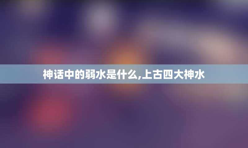 神话中的弱水是什么,上古四大神水