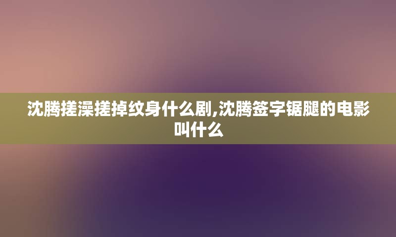 沈腾搓澡搓掉纹身什么剧,沈腾签字锯腿的电影叫什么