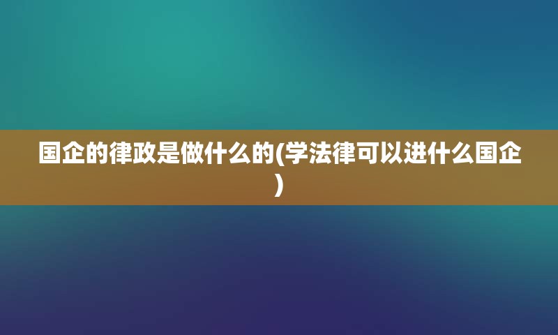 国企的律政是做什么的(学法律可以进什么国企)