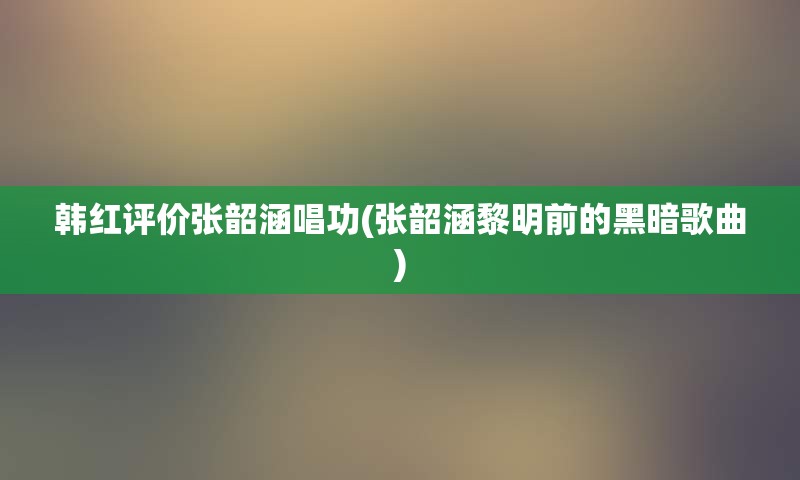 韩红评价张韶涵唱功(张韶涵黎明前的黑暗歌曲)