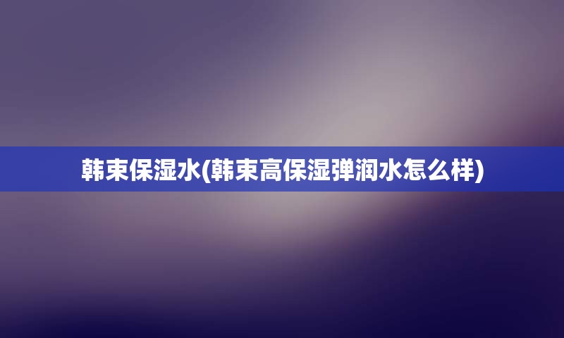 韩束保湿水(韩束高保湿弹润水怎么样)