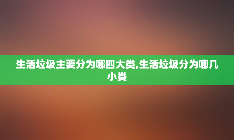 生活垃圾主要分为哪四大类,生活垃圾分为哪几小类