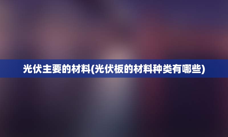 光伏主要的材料(光伏板的材料种类有哪些)