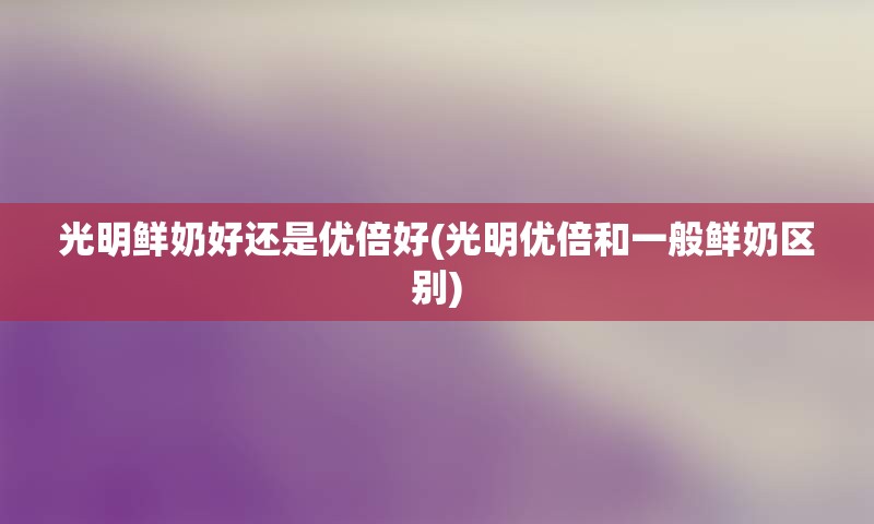 光明鲜奶好还是优倍好(光明优倍和一般鲜奶区别)