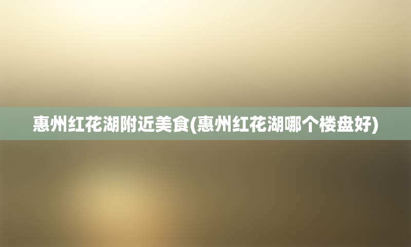 惠州红花湖附近美食(惠州红花湖哪个楼盘好)