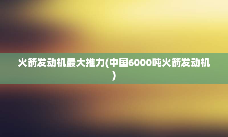 火箭发动机最大推力(中国6000吨火箭发动机)