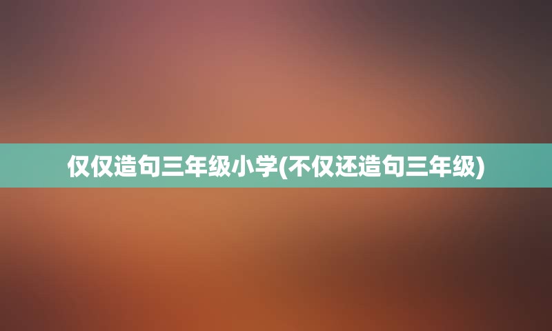 仅仅造句三年级小学(不仅还造句三年级)