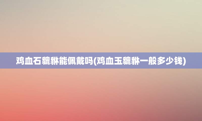 鸡血石貔貅能佩戴吗(鸡血玉貔貅一般多少钱)