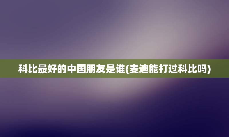 科比最好的中国朋友是谁(麦迪能打过科比吗)