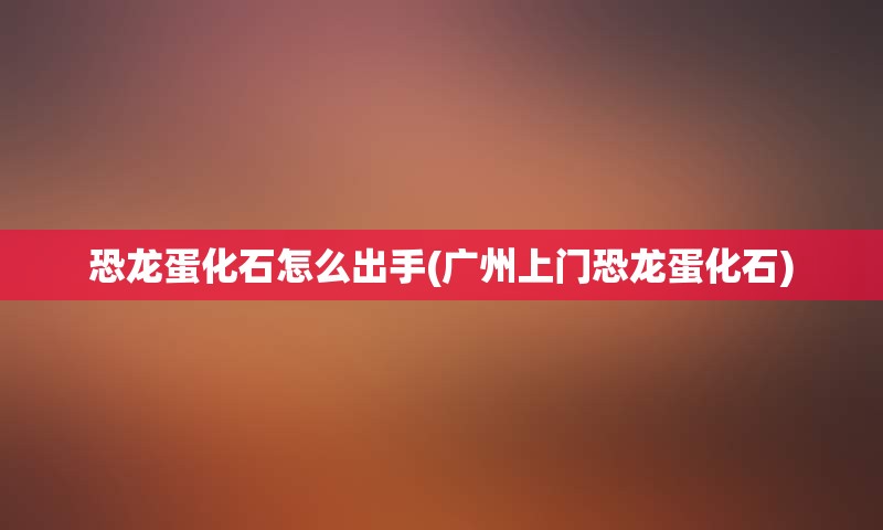 恐龙蛋化石怎么出手(广州上门恐龙蛋化石)