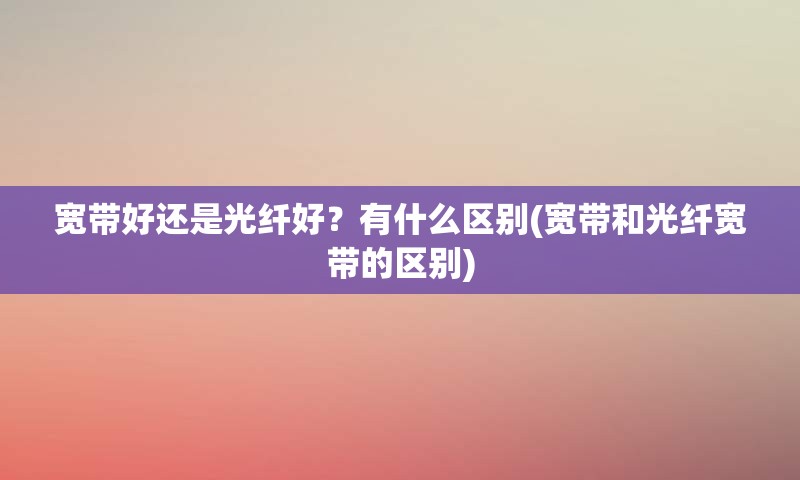 宽带好还是光纤好？有什么区别(宽带和光纤宽带的区别)