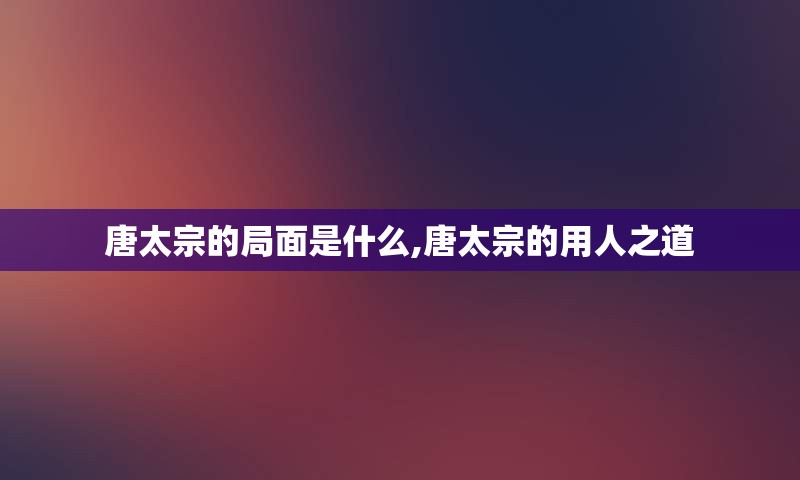 唐太宗的局面是什么,唐太宗的用人之道