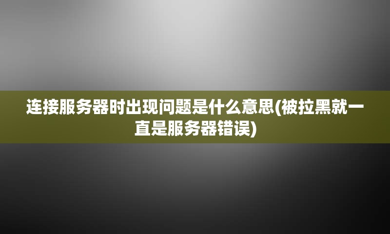 连接服务器时出现问题是什么意思(被拉黑就一直是服务器错误)