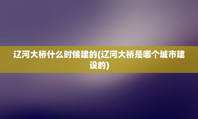 辽河大桥什么时候建的(辽河大桥是哪个城市建设的)