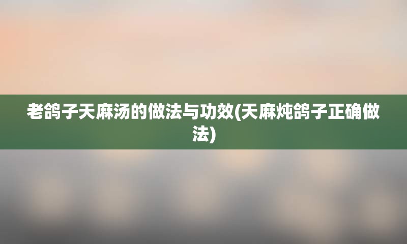 老鸽子天麻汤的做法与功效(天麻炖鸽子正确做法)