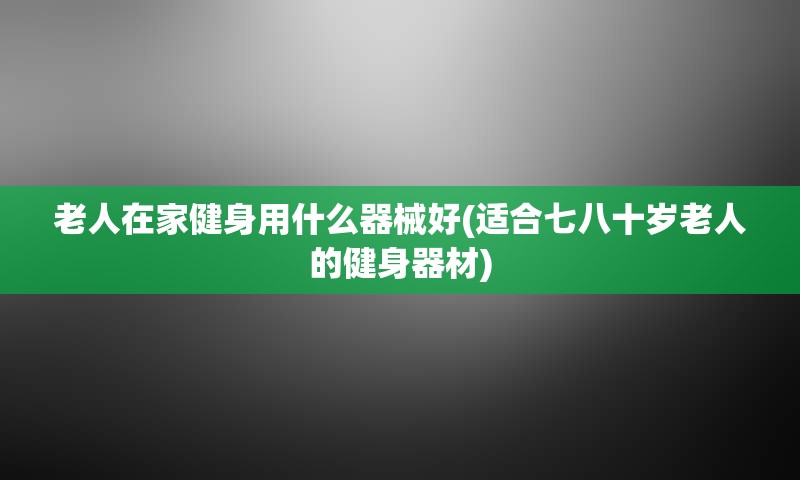老人在家健身用什么器械好(适合七八十岁老人的健身器材)