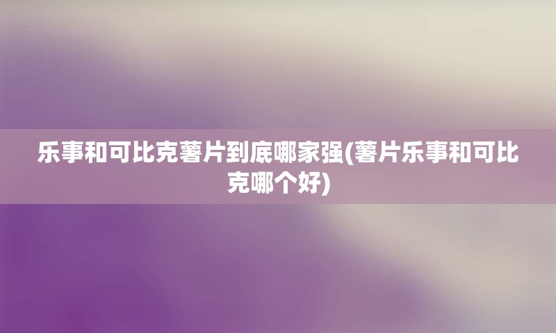 乐事和可比克薯片到底哪家强(薯片乐事和可比克哪个好)