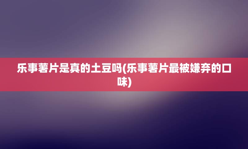 乐事薯片是真的土豆吗(乐事薯片最被嫌弃的口味)