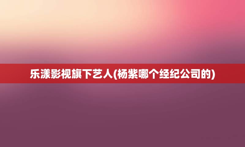 乐漾影视旗下艺人(杨紫哪个经纪公司的)