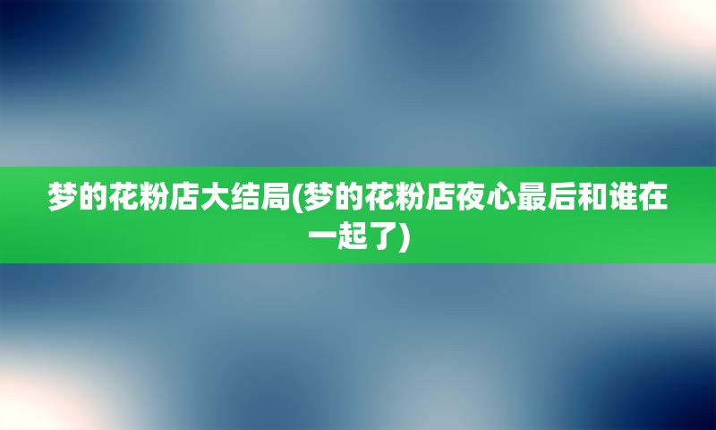 梦的花粉店大结局(梦的花粉店夜心最后和谁在一起了)