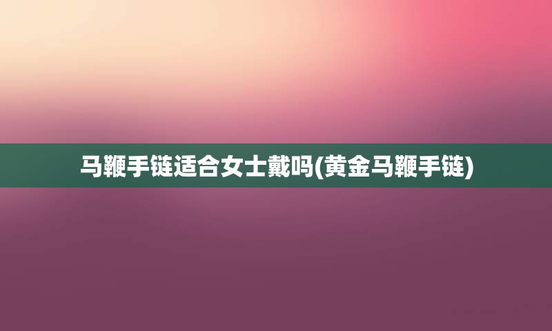 马鞭手链适合女士戴吗(黄金马鞭手链)