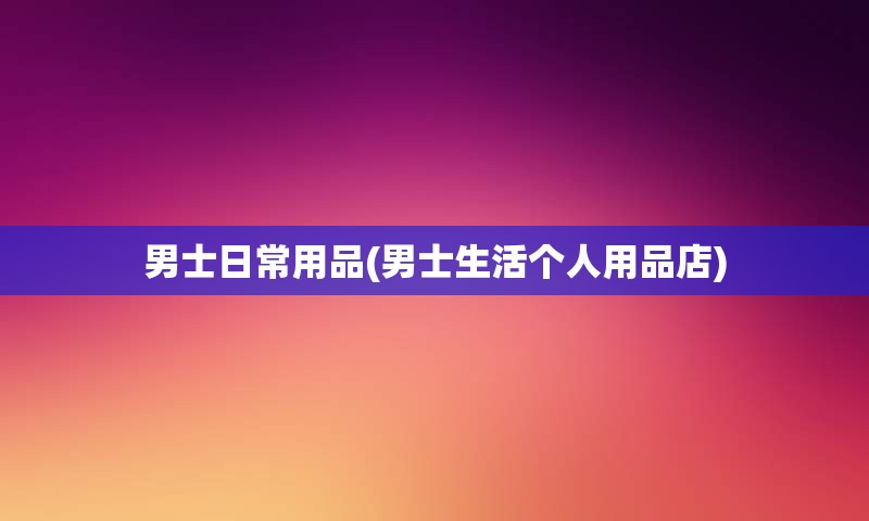 男士日常用品(男士生活个人用品店)